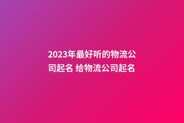 2023年最好听的物流公司起名 给物流公司起名